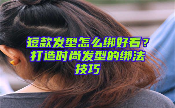 短款发型怎么绑好看？打造时尚发型的绑法技巧