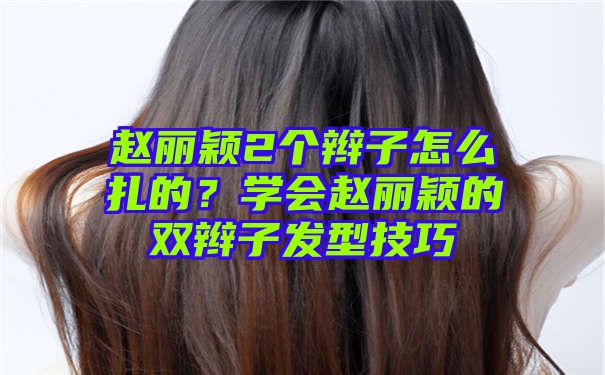 赵丽颖2个辫子怎么扎的？学会赵丽颖的双辫子发型技巧