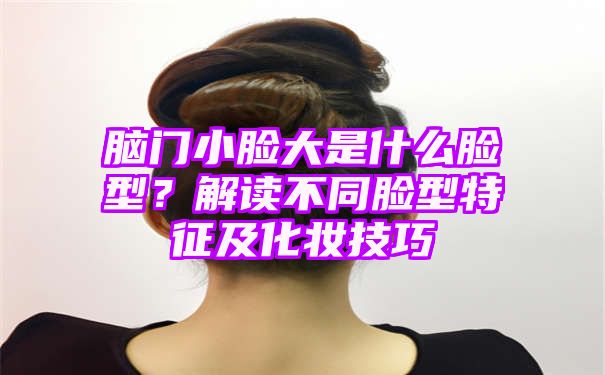 脑门小脸大是什么脸型？解读不同脸型特征及化妆技巧