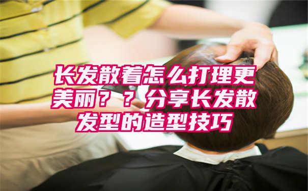 长发散着怎么打理更美丽？？分享长发散发型的造型技巧