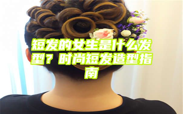 短发的女生是什么发型？时尚短发造型指南