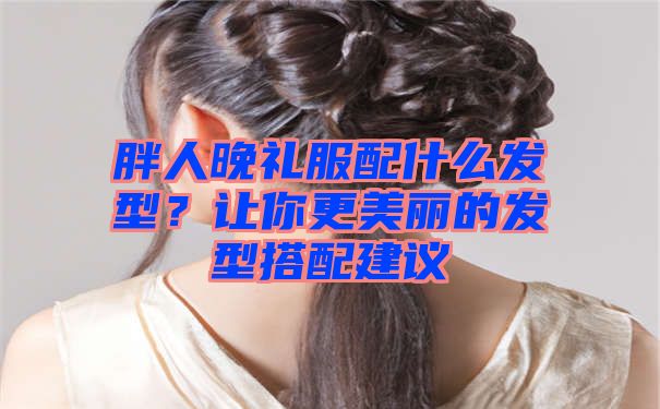 胖人晚礼服配什么发型？让你更美丽的发型搭配建议