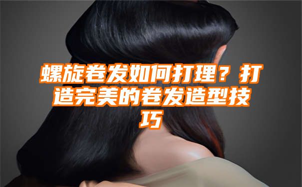 螺旋卷发如何打理？打造完美的卷发造型技巧