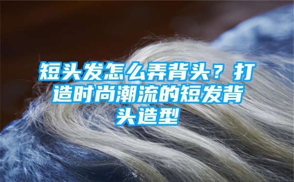 短头发怎么弄背头？打造时尚潮流的短发背头造型