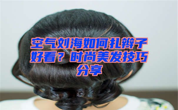 空气刘海如何扎辫子好看？时尚美发技巧分享