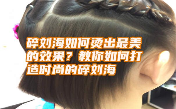 碎刘海如何烫出最美的效果？教你如何打造时尚的碎刘海