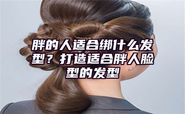 胖的人适合绑什么发型？打造适合胖人脸型的发型