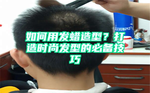 如何用发蜡造型？打造时尚发型的必备技巧