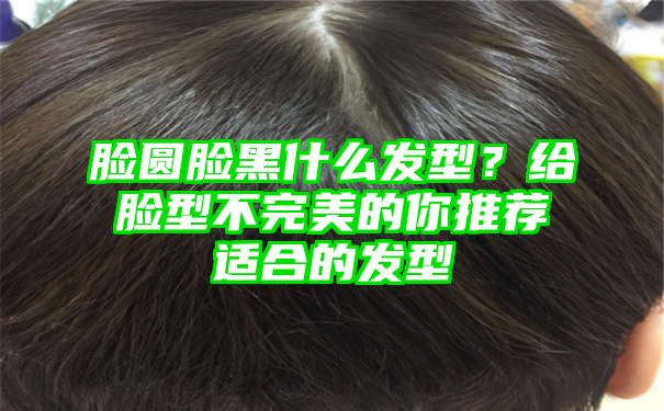 脸圆脸黑什么发型？给脸型不完美的你推荐适合的发型