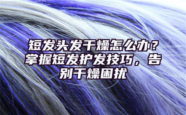 短发头发干燥怎么办？掌握短发护发技巧，告别干燥困扰