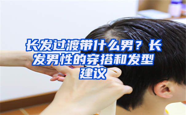 长发过渡带什么男？长发男性的穿搭和发型建议