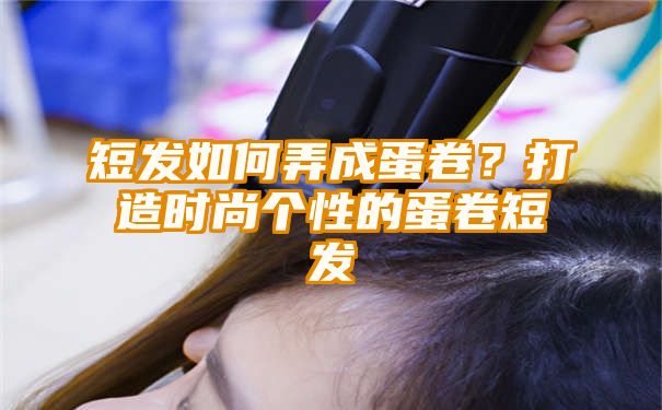 短发如何弄成蛋卷？打造时尚个性的蛋卷短发