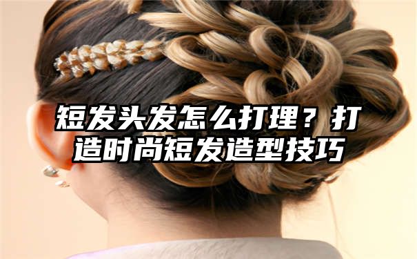 短发头发怎么打理？打造时尚短发造型技巧