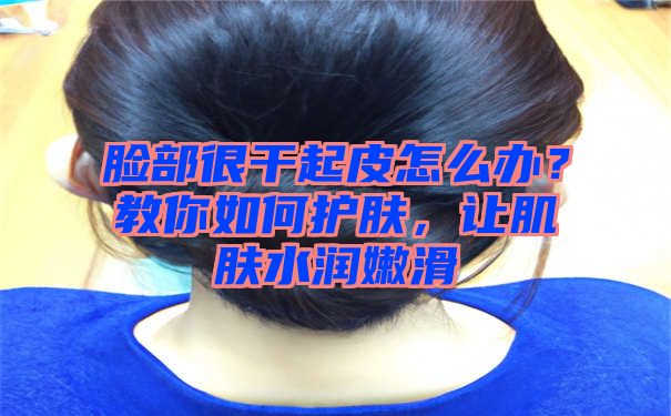 脸部很干起皮怎么办？教你如何护肤，让肌肤水润嫩滑