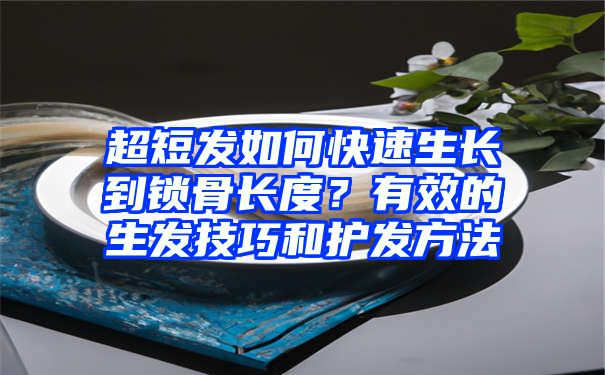 超短发如何快速生长到锁骨长度？有效的生发技巧和护发方法