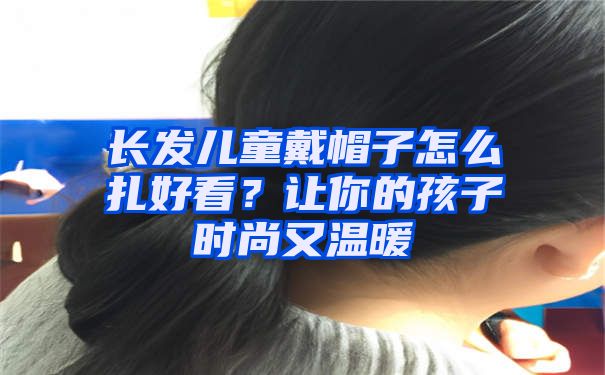 长发儿童戴帽子怎么扎好看？让你的孩子时尚又温暖