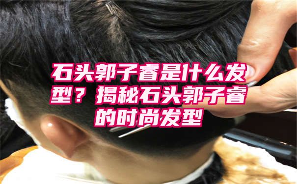 石头郭子睿是什么发型？揭秘石头郭子睿的时尚发型