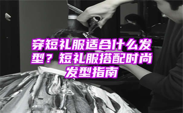 穿短礼服适合什么发型？短礼服搭配时尚发型指南