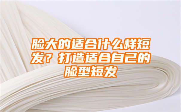 脸大的适合什么样短发？打造适合自己的脸型短发