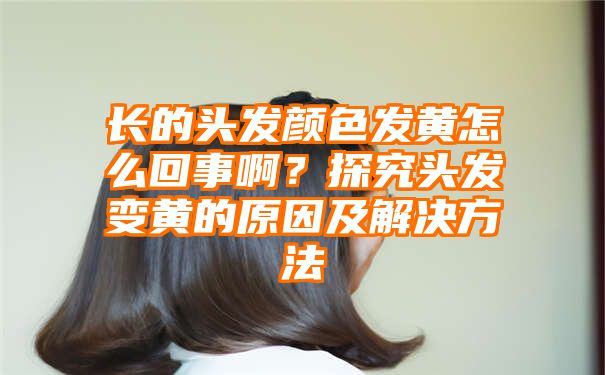 长的头发颜色发黄怎么回事啊？探究头发变黄的原因及解决方法