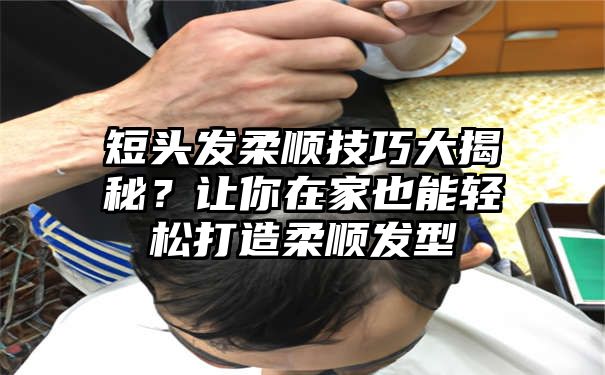 短头发柔顺技巧大揭秘？让你在家也能轻松打造柔顺发型