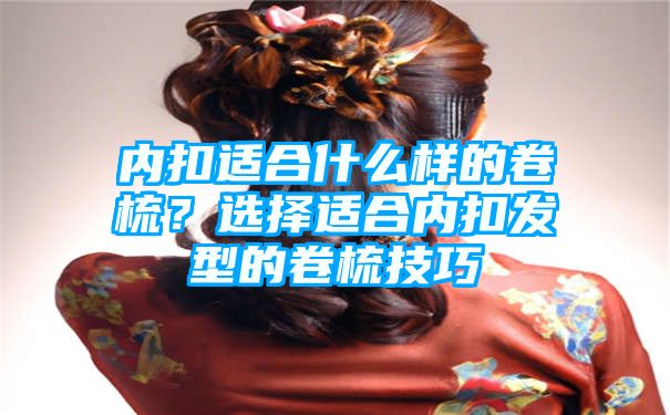 内扣适合什么样的卷梳？选择适合内扣发型的卷梳技巧