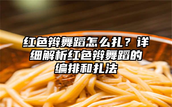 红色辫舞蹈怎么扎？详细解析红色辫舞蹈的编排和扎法