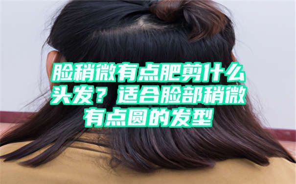 脸稍微有点肥剪什么头发？适合脸部稍微有点圆的发型