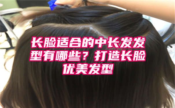 长脸适合的中长发发型有哪些？打造长脸优美发型