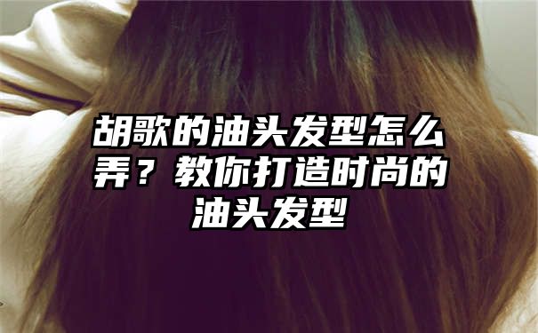 胡歌的油头发型怎么弄？教你打造时尚的油头发型