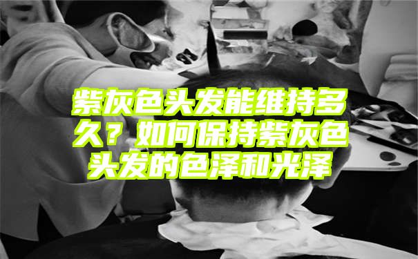 紫灰色头发能维持多久？如何保持紫灰色头发的色泽和光泽