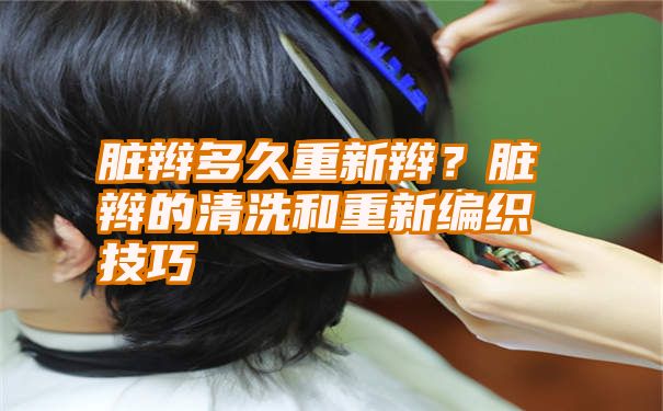 脏辫多久重新辫？脏辫的清洗和重新编织技巧