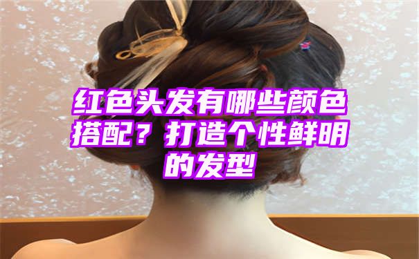 红色头发有哪些颜色搭配？打造个性鲜明的发型