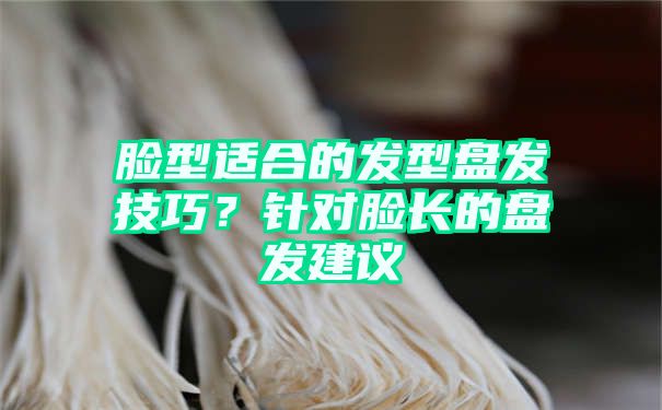 脸型适合的发型盘发技巧？针对脸长的盘发建议