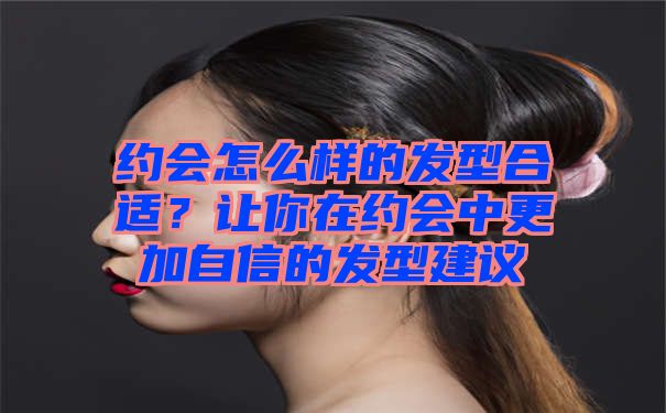 约会怎么样的发型合适？让你在约会中更加自信的发型建议