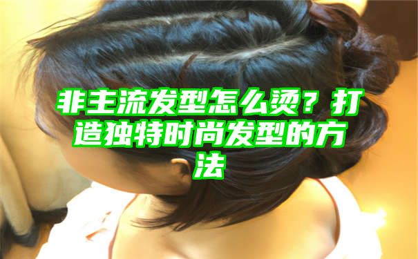 非主流发型怎么烫？打造独特时尚发型的方法