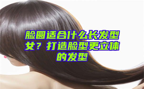 脸圆适合什么长发型女？打造脸型更立体的发型