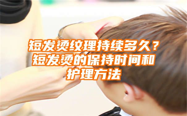 短发烫纹理持续多久？短发烫的保持时间和护理方法