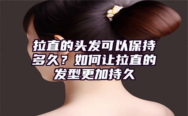 拉直的头发可以保持多久？如何让拉直的发型更加持久