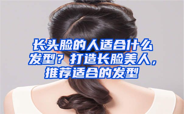 长头脸的人适合什么发型？打造长脸美人，推荐适合的发型