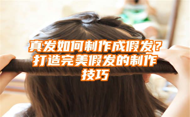 真发如何制作成假发？打造完美假发的制作技巧