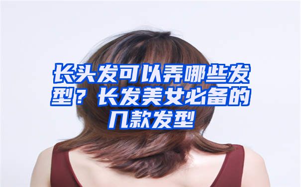 长头发可以弄哪些发型？长发美女必备的几款发型