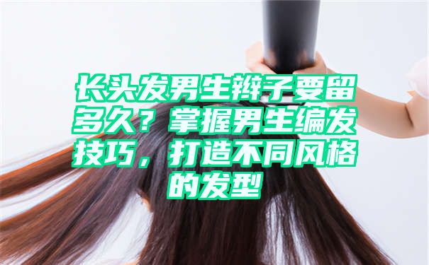 长头发男生辫子要留多久？掌握男生编发技巧，打造不同风格的发型