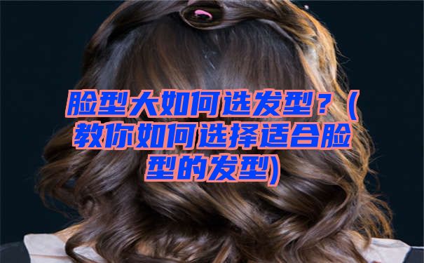 脸型大如何选发型？(教你如何选择适合脸型的发型)