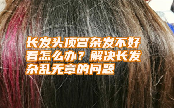 长发头顶冒杂发不好看怎么办？解决长发杂乱无章的问题