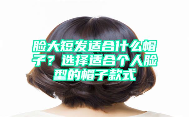 脸大短发适合什么帽子？选择适合个人脸型的帽子款式