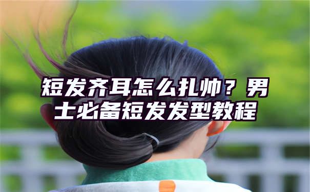 短发齐耳怎么扎帅？男士必备短发发型教程