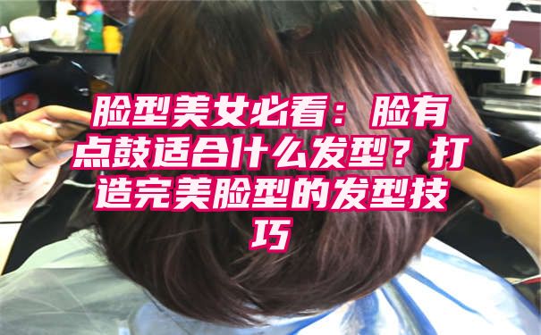 脸型美女必看：脸有点鼓适合什么发型？打造完美脸型的发型技巧