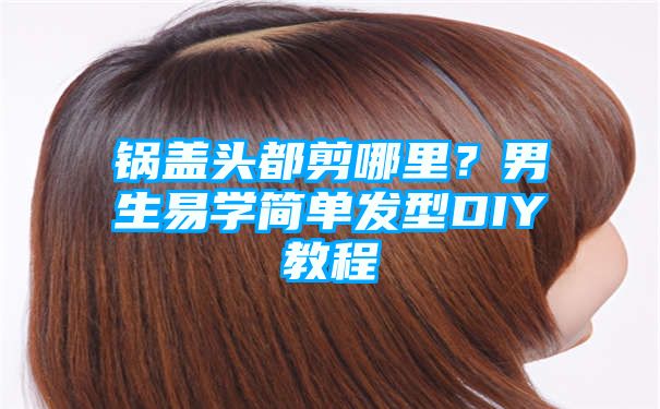 锅盖头都剪哪里？男生易学简单发型DIY教程