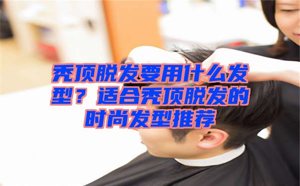 秃顶脱发要用什么发型？适合秃顶脱发的时尚发型推荐